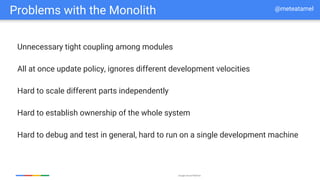 Google Cloud Platform
Problems with the Monolith
Unnecessary tight coupling among modules
All at once update policy, ignores different development velocities
Hard to scale different parts independently
Hard to establish ownership of the whole system
Hard to debug and test in general, hard to run on a single development machine
@meteatamel
 