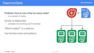 Google Cloud Platform
Problem: how to run a Pod on every node?
• or a subset of nodes
Similar to ReplicaSet
• principle: do one thing, don’t overload
“Which nodes?” is a selector
Use familiar tools and patterns
Pod
DaemonSets @meteatamel
 