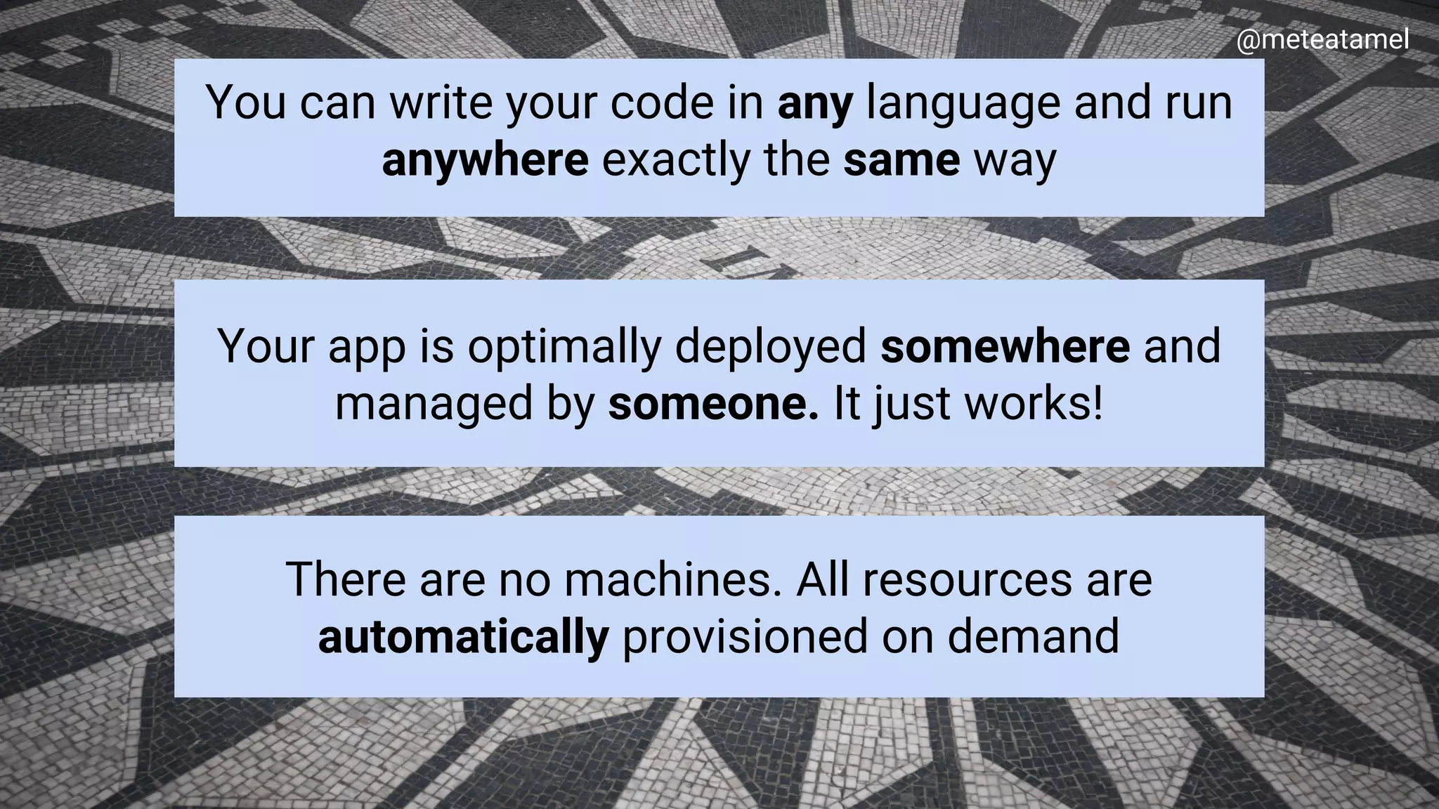 Google Cloud Platform
You can write your code in any language and run
anywhere exactly the same way
@meteatamel
Your app is optimally deployed somewhere and
managed by someone. It just works!
There are no machines. All resources are
automatically provisioned on demand
 