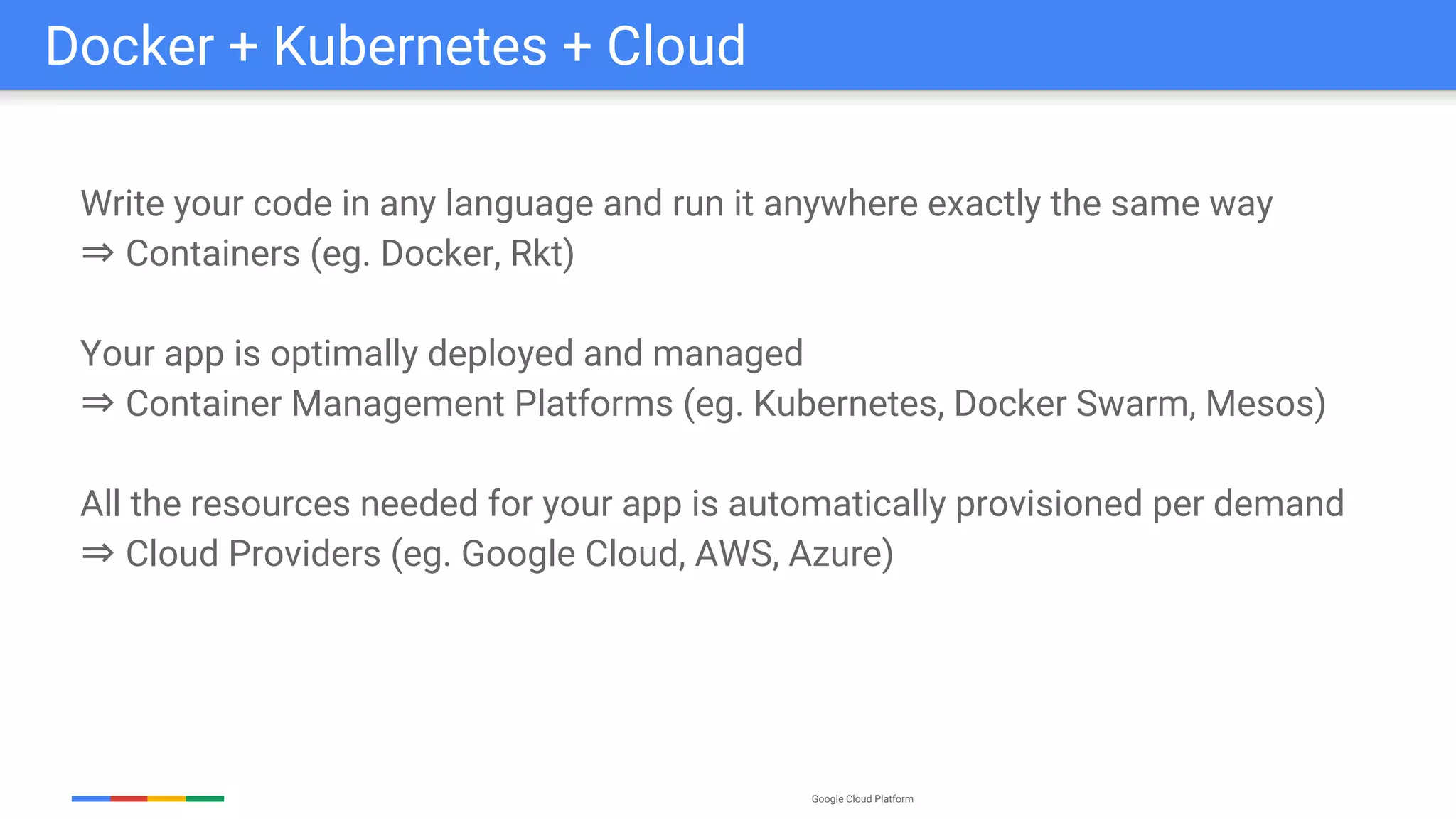 Google Cloud Platform
Write your code in any language and run it anywhere exactly the same way
⇒ Containers (eg. Docker, Rkt)
Your app is optimally deployed and managed
⇒ Container Management Platforms (eg. Kubernetes, Docker Swarm, Mesos)
All the resources needed for your app is automatically provisioned per demand
⇒ Cloud Providers (eg. Google Cloud, AWS, Azure)
Docker + Kubernetes + Cloud
 