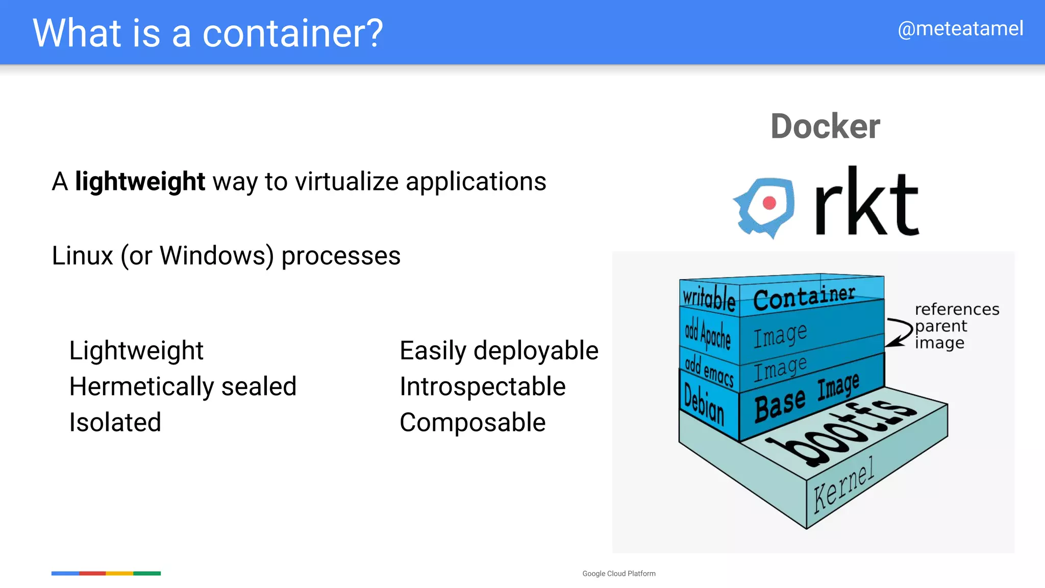 Google Cloud Platform
What is a container?
Lightweight
Hermetically sealed
Isolated
Easily deployable
Introspectable
Composable
Linux (or Windows) processes
A lightweight way to virtualize applications
@meteatamel
Docker
 