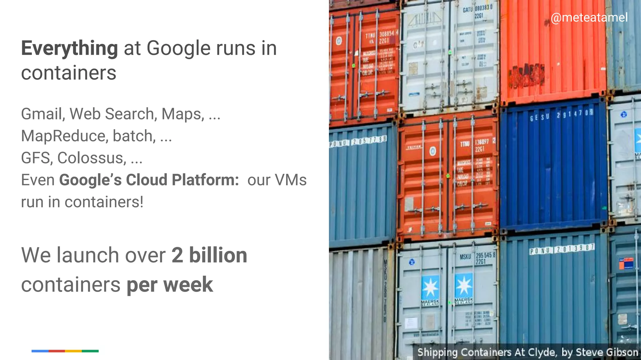 Google Cloud Platform
Everything at Google runs in
containers
Gmail, Web Search, Maps, ...
MapReduce, batch, ...
GFS, Colossus, ...
Even Google’s Cloud Platform: our VMs
run in containers!
We launch over 2 billion
containers per week
@meteatamel
 