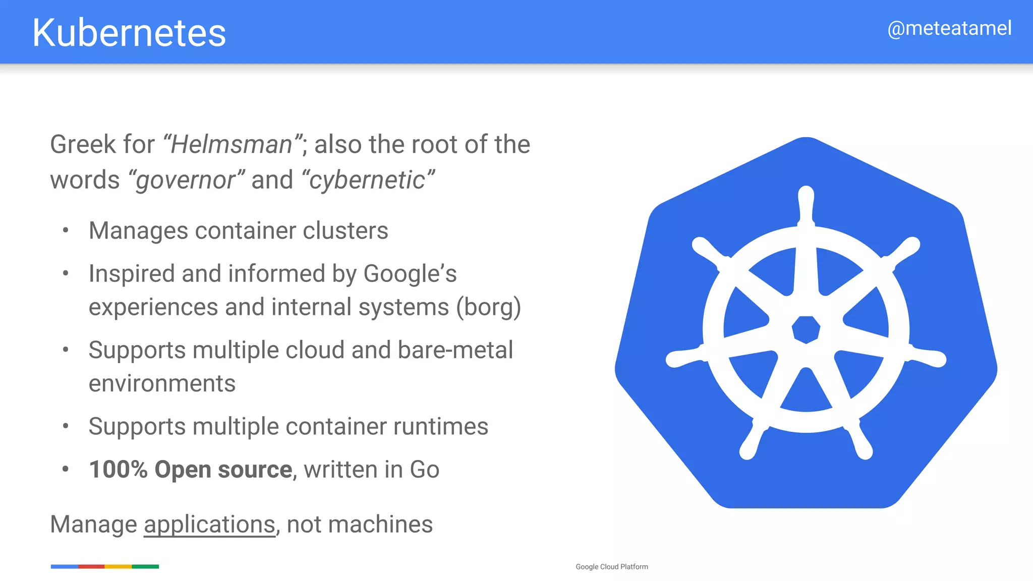 Google Cloud Platform
Greek for “Helmsman”; also the root of the
words “governor” and “cybernetic”
• Manages container clusters
• Inspired and informed by Google’s
experiences and internal systems (borg)
• Supports multiple cloud and bare-metal
environments
• Supports multiple container runtimes
• 100% Open source, written in Go
Manage applications, not machines
Kubernetes @meteatamel
 