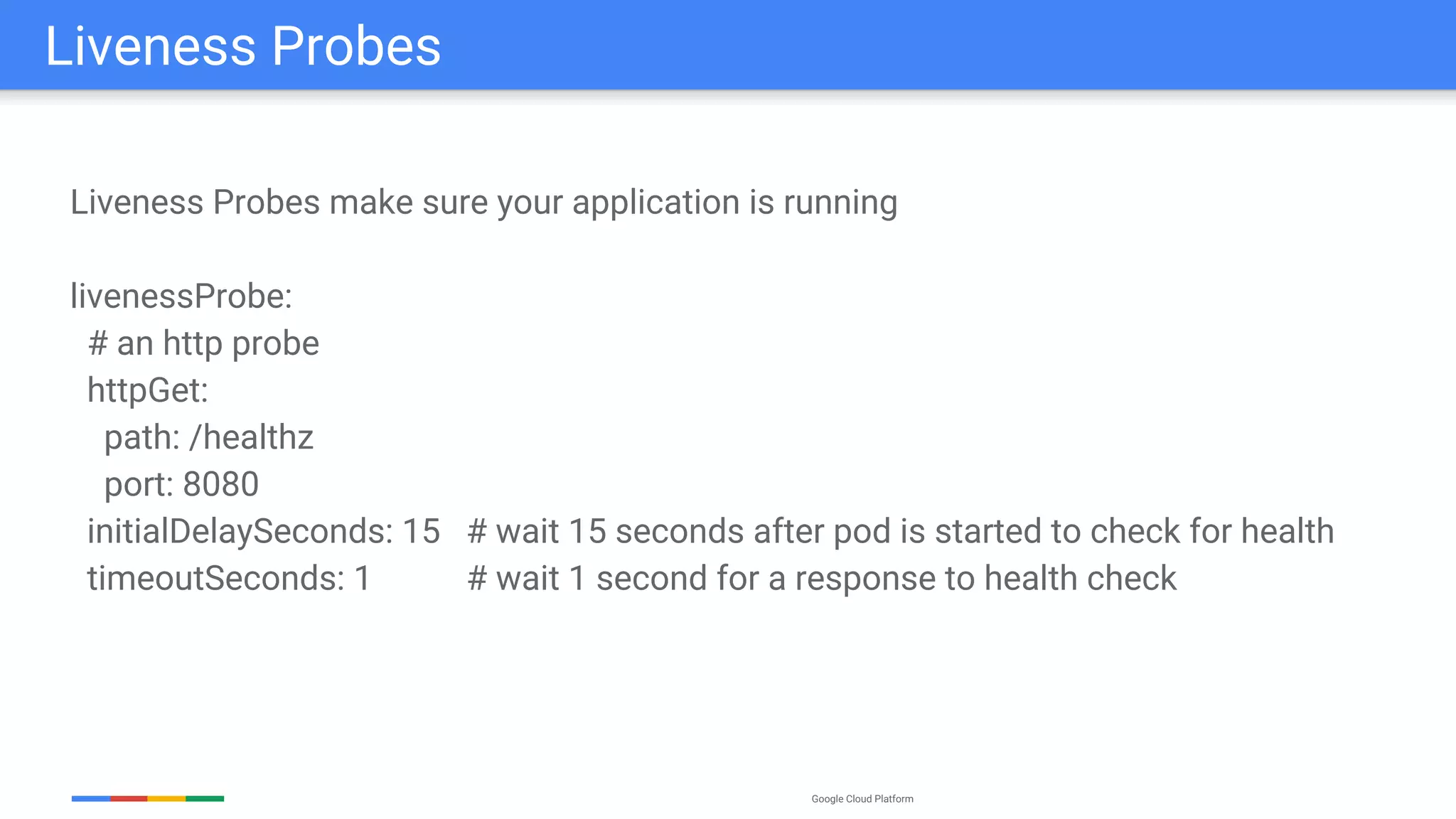 Google Cloud Platform
Liveness Probes make sure your application is running
livenessProbe:
# an http probe
httpGet:
path: /healthz
port: 8080
initialDelaySeconds: 15 # wait 15 seconds after pod is started to check for health
timeoutSeconds: 1 # wait 1 second for a response to health check
Liveness Probes
 