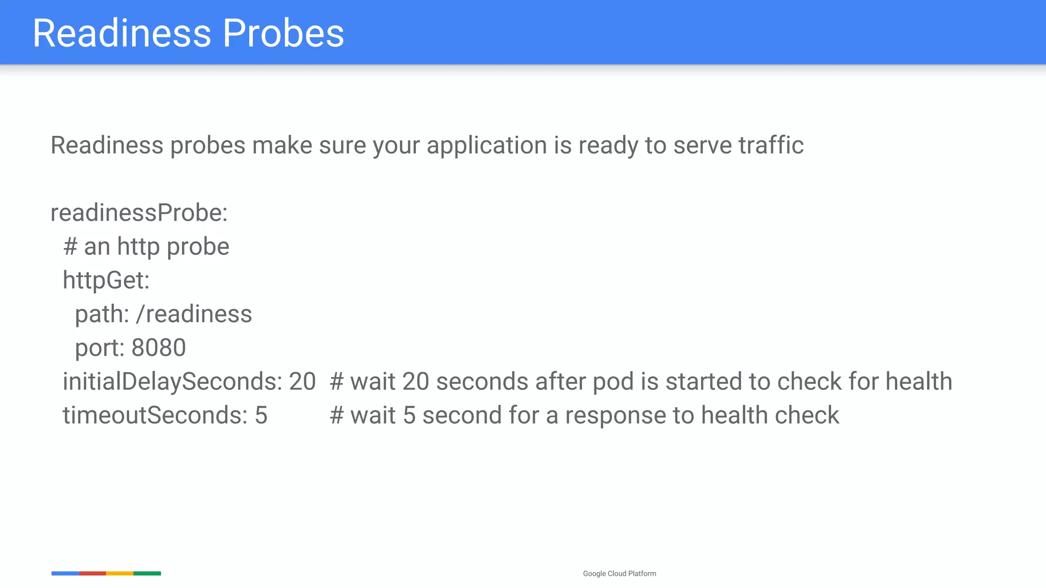 Google Cloud Platform
Readiness probes make sure your application is ready to serve traffic
readinessProbe:
# an http probe
httpGet:
path: /readiness
port: 8080
initialDelaySeconds: 20 # wait 20 seconds after pod is started to check for health
timeoutSeconds: 5 # wait 5 second for a response to health check
Readiness Probes
 