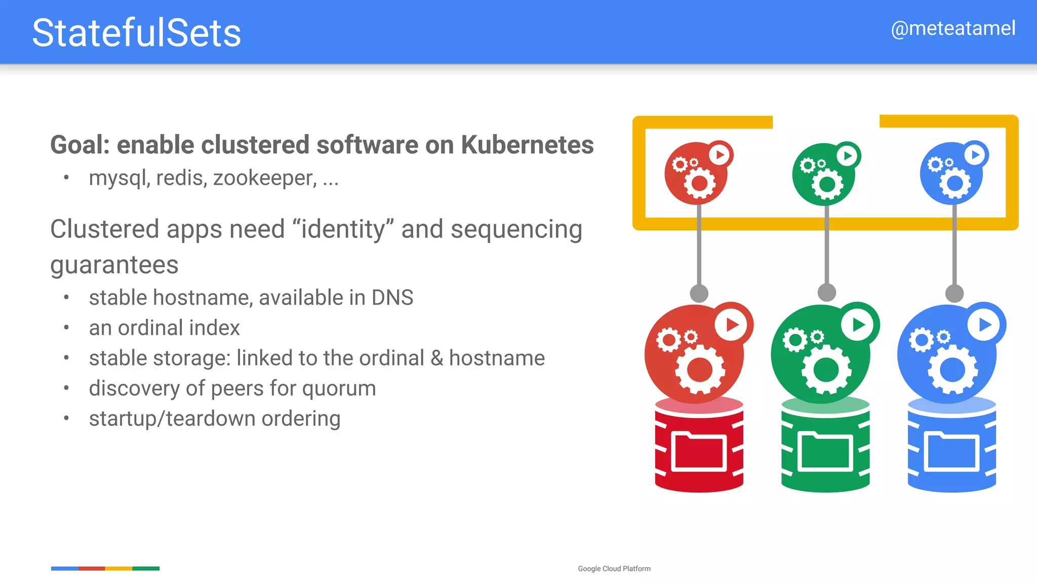 Google Cloud Platform
Goal: enable clustered software on Kubernetes
• mysql, redis, zookeeper, ...
Clustered apps need “identity” and sequencing
guarantees
• stable hostname, available in DNS
• an ordinal index
• stable storage: linked to the ordinal & hostname
• discovery of peers for quorum
• startup/teardown ordering
StatefulSets @meteatamel
 