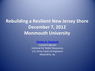 Rebuilding a Resilient New Jersey Shore
          December 7, 2012
        Monmouth University
                 Charles B. Chestnutt
                   Coastal Engineer
            Institute for Water Resources,
             U.S. Army Corps of Engineers
                    Alexandria, Va.
 