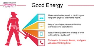 Make exercise because it is vital for your
long term physical and mental health.
Replacement part of your journey to work
with walking…Just walk!
Maybe sporting or traditional exercise
activities come easily to you.
Cut costs, increase fitness, and gain
valuable thinking time.
Good Energy
 
