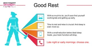 With so much to do, you’ll soon find yourself
working late and getting up early.
With a small reduction below ideal sleep
levels, your brain function will drop.
Time to rest and relax is crucial. And sleep is
even more so.
Late night or early mornings: choose one.
Good Rest
 