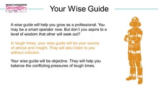 Your Wise Guide
In tough times, your wise guide will be your source
of advice and insight. They will also listen to you
without criticism.
A wise guide will help you grow as a professional. You
may be a smart operator now. But don’t you aspire to a
level of wisdom that other will seek out?
Your wise guide will be objective. They will help you
balance the conflicting pressures of tough times.
 