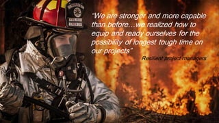 “We are stronger and more capable
than before…we realized how to
equip and ready ourselves for the
possibility of longest tough time on
our projects”
Resilient project managers
 
