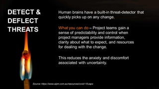 DETECT &
DEFLECT
THREATS
Human brains have a built-in threat-detector that
quickly picks up on any change.
Source: https://www.aipm.com.au/resources/covid-19.aspx
What you can do – Project teams gain a
sense of predictability and control when
project managers provide information,
clarity about what to expect, and resources
for dealing with the change.
This reduces the anxiety and discomfort
associated with uncertainty.
 