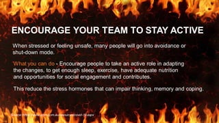 ENCOURAGE YOUR TEAM TO STAY ACTIVE
When stressed or feeling unsafe, many people will go into avoidance or
shut-down mode.
Source: https://www.aipm.com.au/resources/covid-19.aspx
What you can do - Encourage people to take an active role in adapting
the changes, to get enough sleep, exercise, have adequate nutrition
and opportunities for social engagement and contributes.
This reduce the stress hormones that can impair thinking, memory and coping.
 