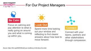 For Our Project Managers
Be Calm
Connect
Look Out
Focus on calming and
pay attention to what is
really going on around
you and what is coming
up within you.
Connect with your
teams, partners and
other stakeholders
through compassion.
Spend more time looking
out your window and
reflecting to find clearer
answers about how best to
move forward.
Source: https://hbr.org/2020/03/build-your-resiliency-in-the-face-of-a-crisis
 
