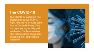 The COVID-19 pandemic has
changed life as we know it.
Right now, we’re all living some
form of Option B. Many of us
are experiencing anxiety and
loneliness. For those dealing
with hardships like abuse, loss
of a loved one, and financial
insecurity.
The COVID-19
 