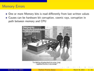 Memory Errors
   One or more Memory bits is read diﬀerently from last written values
   Causes can be hardware bit corruption, cosmic rays, corruption in
   path between memory and CPU




   Anirban Mitra (SBU)     Resilient Priorirty Queue     March 30, 2013   2 / 25
 
