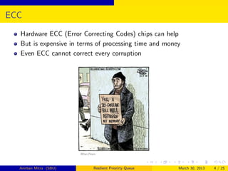 ECC
  Hardware ECC (Error Correcting Codes) chips can help
  But is expensive in terms of processing time and money
  Even ECC cannot correct every corruption




  Anirban Mitra (SBU)     Resilient Priorirty Queue    March 30, 2013   4 / 25
 