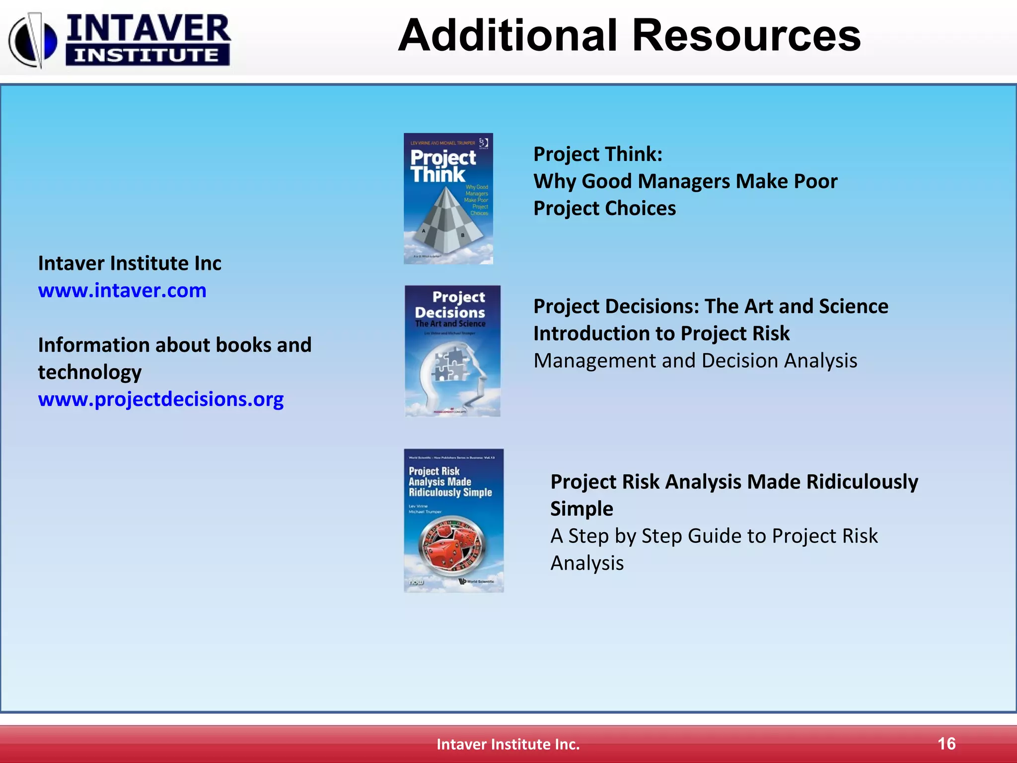 Intaver Institute Inc. 16
Additional Resources
Project Think:
Why Good Managers Make Poor
Project Choices
Project Decisions: The Art and Science
Introduction to Project Risk
Management and Decision Analysis
Project Risk Analysis Made Ridiculously
Simple
A Step by Step Guide to Project Risk
Analysis
Intaver Institute Inc
www.intaver.com
Information about books and
technology
www.projectdecisions.org
 