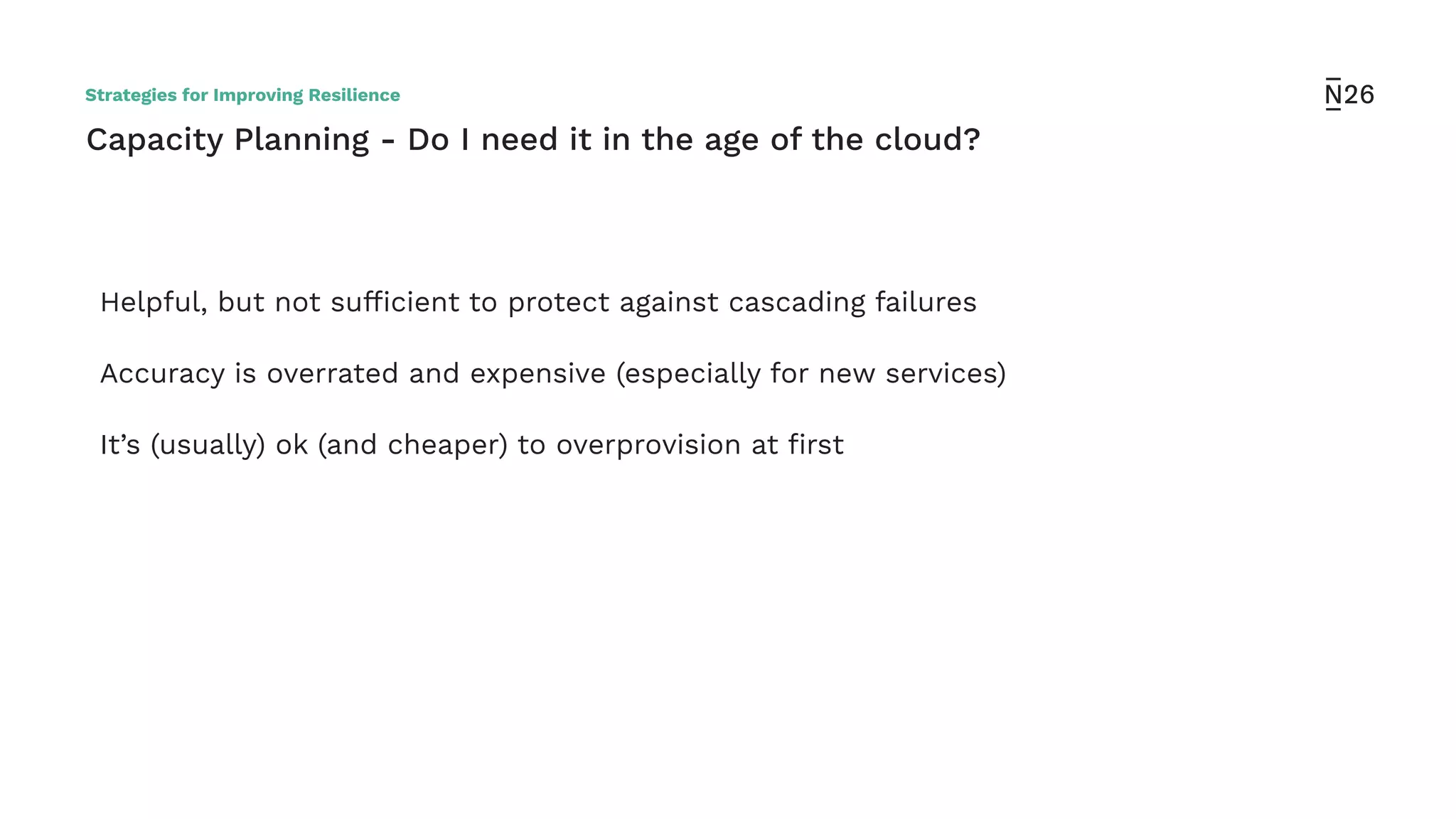 Capacity Planning - Do I need it in the age of the cloud?
Helpful, but not sufﬁcient to protect against cascading failures
Accuracy is overrated and expensive (especially for new services)
It’s (usually) ok (and cheaper) to overprovision at ﬁrst
Strategies for Improving Resilience
 