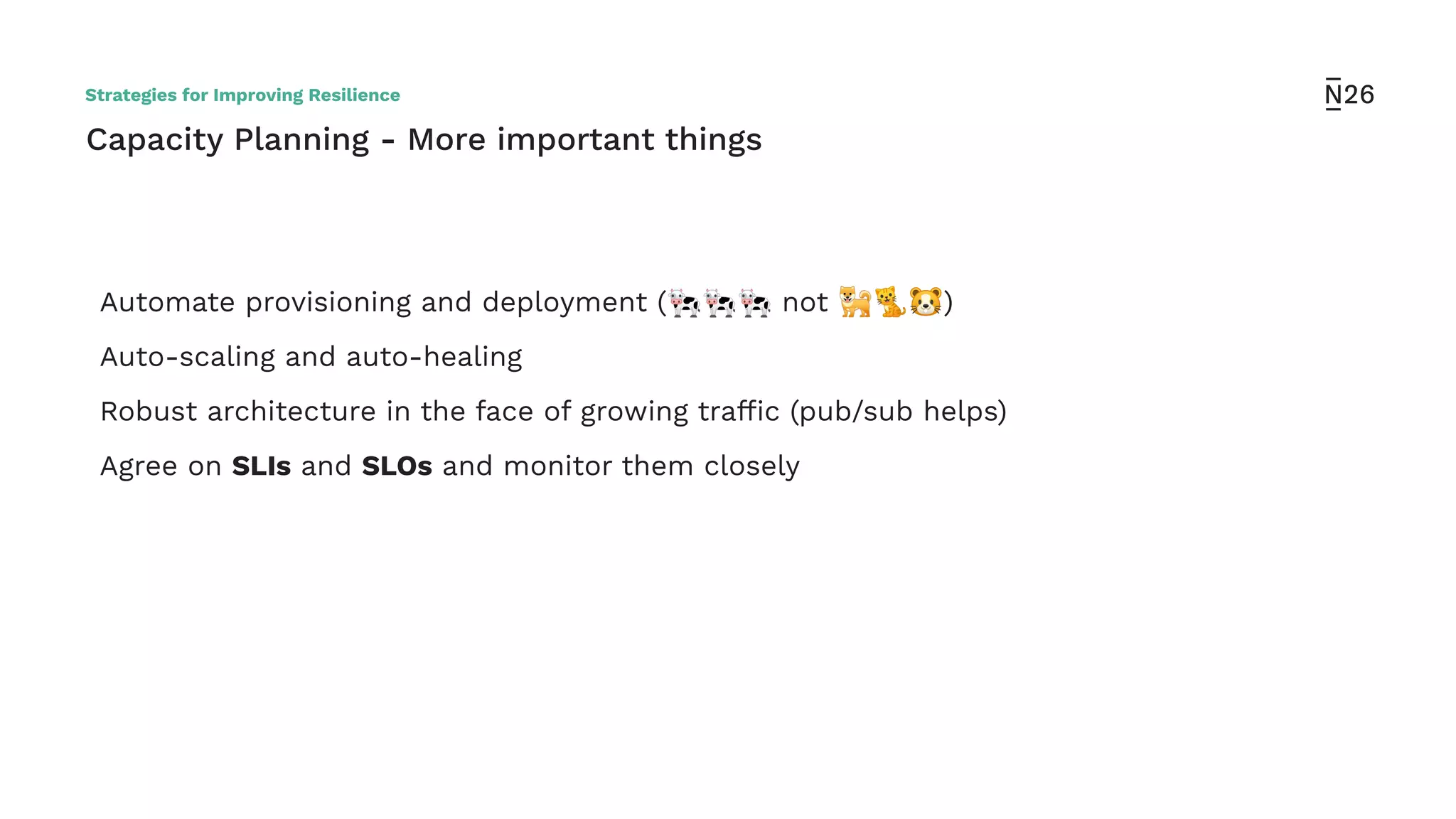 Capacity Planning - More important things
Automate provisioning and deployment (🐄🐄🐄 not 🐕🐈🐹)
Auto-scaling and auto-healing
Robust architecture in the face of growing trafﬁc (pub/sub helps)
Agree on SLIs and SLOs and monitor them closely
Strategies for Improving Resilience
 