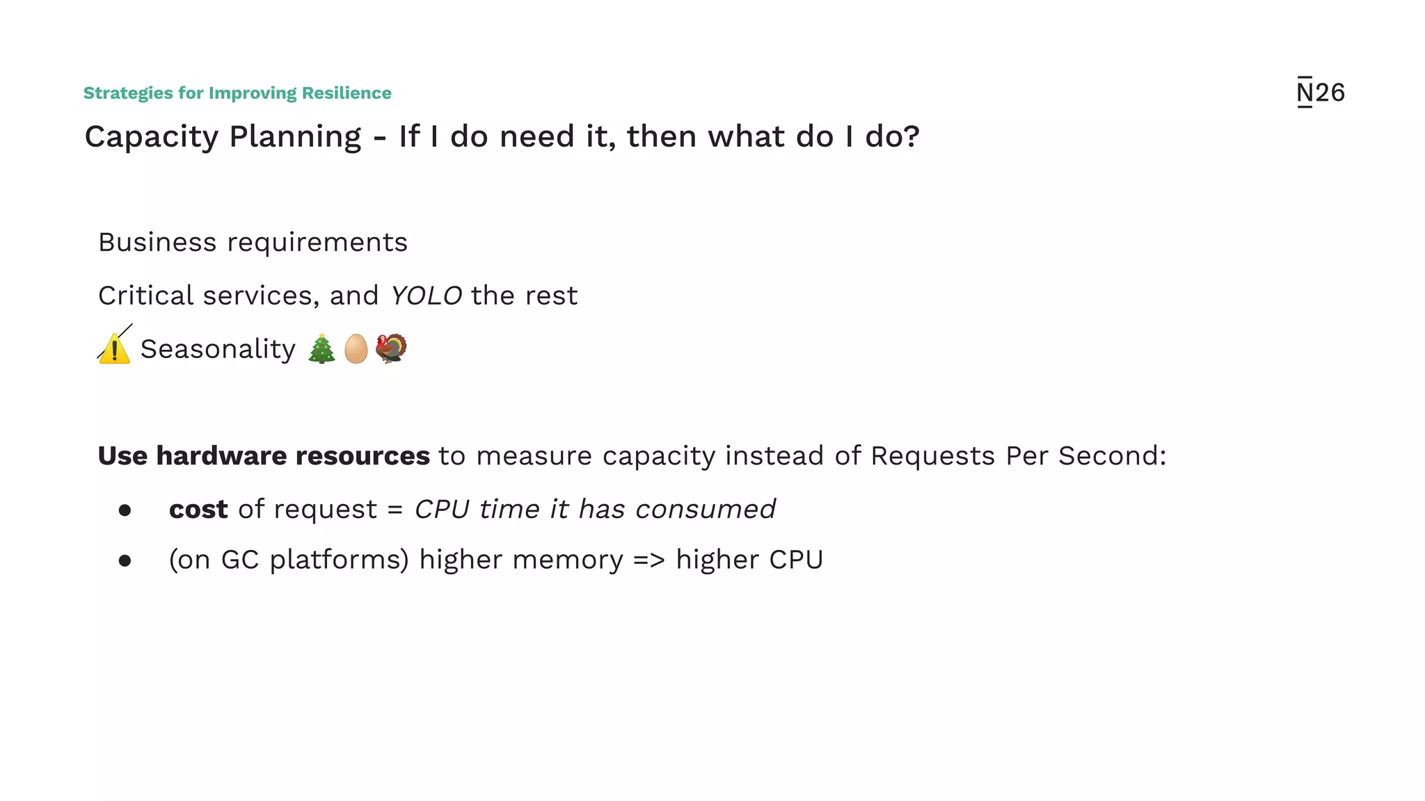 Capacity Planning - If I do need it, then what do I do?
Business requirements
Critical services, and YOLO the rest
⚠ Seasonality 🎄🥚🦃
Use hardware resources to measure capacity instead of Requests Per Second:
● cost of request = CPU time it has consumed
● (on GC platforms) higher memory => higher CPU
Strategies for Improving Resilience
 