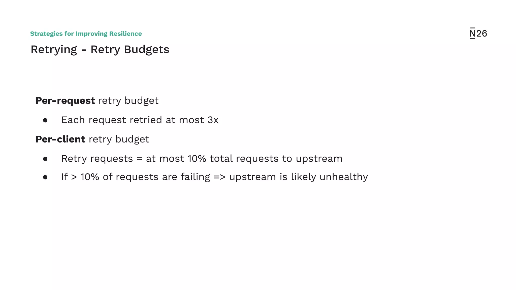 Retrying - Retry Budgets
Per-request retry budget
● Each request retried at most 3x
Per-client retry budget
● Retry requests = at most 10% total requests to upstream
● If > 10% of requests are failing => upstream is likely unhealthy
Strategies for Improving Resilience
 