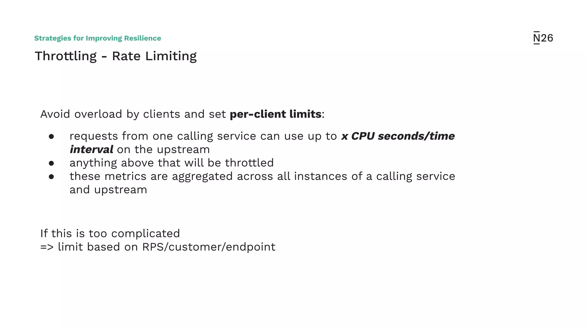 Throttling - Rate Limiting
Avoid overload by clients and set per-client limits:
● requests from one calling service can use up to x CPU seconds/time
interval on the upstream
● anything above that will be throttled
● these metrics are aggregated across all instances of a calling service
and upstream
If this is too complicated
=> limit based on RPS/customer/endpoint
Strategies for Improving Resilience
 