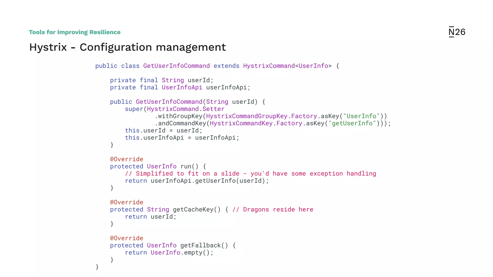 Hystrix - Conﬁguration management
public class GetUserInfoCommand extends HystrixCommand<UserInfo> {
private final String userId;
private final UserInfoApi userInfoApi;
public GetUserInfoCommand(String userId) {
super(HystrixCommand.Setter
.withGroupKey(HystrixCommandGroupKey.Factory.asKey("UserInfo"))
.andCommandKey(HystrixCommandKey.Factory.asKey("getUserInfo")));
this.userId = userId;
this.userInfoApi = userInfoApi;
}
@Override
protected UserInfo run() {
// Simplified to fit on a slide - you'd have some exception handling
return userInfoApi.getUserInfo(userId);
}
@Override
protected String getCacheKey() { // Dragons reside here
return userId;
}
@Override
protected UserInfo getFallback() {
return UserInfo.empty();
}
}
Tools for Improving Resilience
 