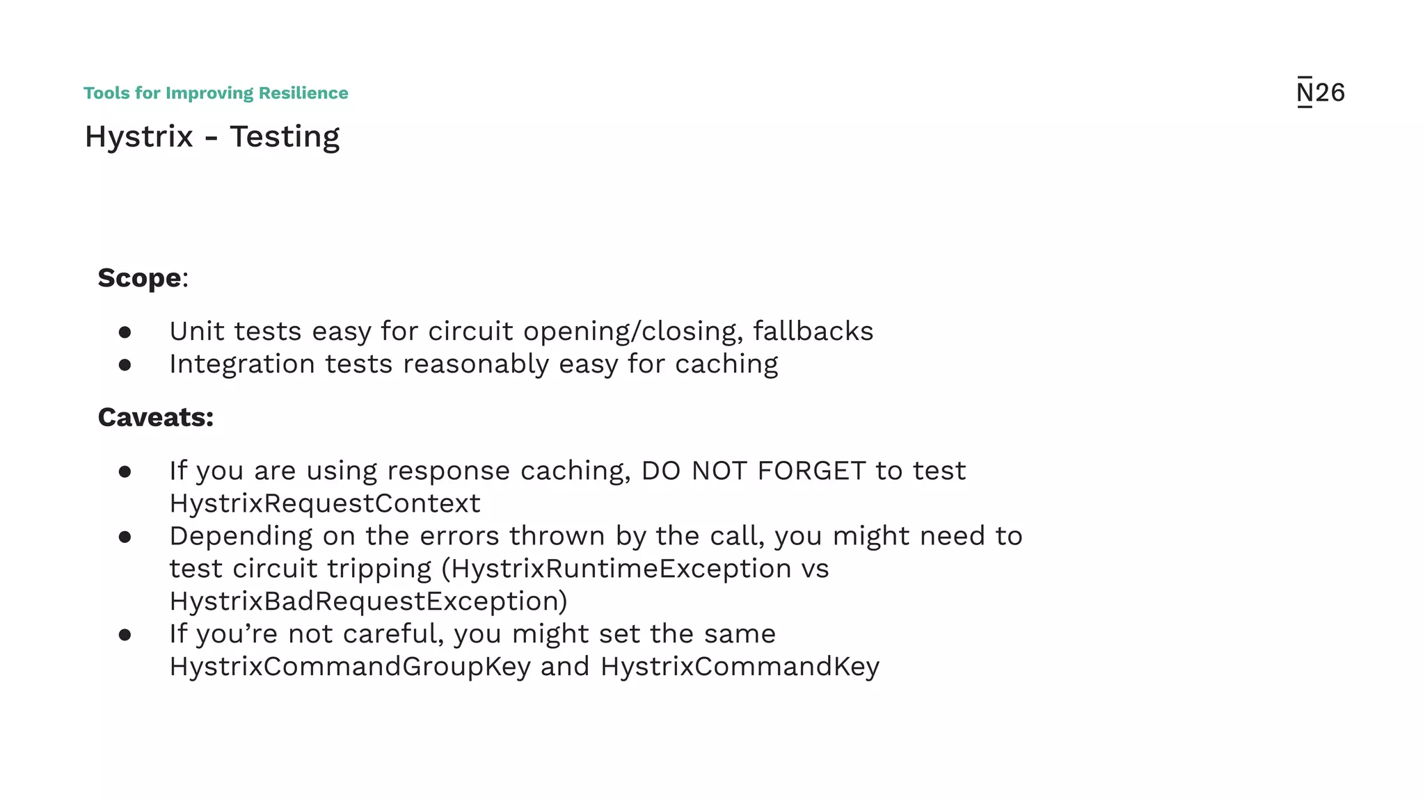 Hystrix - Testing
Scope:
● Unit tests easy for circuit opening/closing, fallbacks
● Integration tests reasonably easy for caching
Caveats:
● If you are using response caching, DO NOT FORGET to test
HystrixRequestContext
● Depending on the errors thrown by the call, you might need to
test circuit tripping (HystrixRuntimeException vs
HystrixBadRequestException)
● If you’re not careful, you might set the same
HystrixCommandGroupKey and HystrixCommandKey
Tools for Improving Resilience
 
