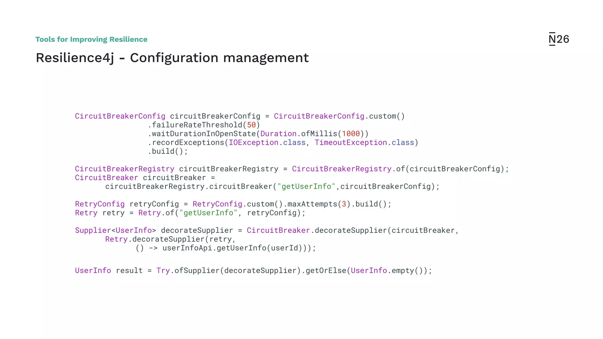 CircuitBreakerConfig circuitBreakerConfig = CircuitBreakerConfig.custom()
.failureRateThreshold(50)
.waitDurationInOpenState(Duration.ofMillis(1000))
.recordExceptions(IOException.class, TimeoutException.class)
.build();
CircuitBreakerRegistry circuitBreakerRegistry = CircuitBreakerRegistry.of(circuitBreakerConfig);
CircuitBreaker circuitBreaker =
circuitBreakerRegistry.circuitBreaker("getUserInfo",circuitBreakerConfig);
RetryConfig retryConfig = RetryConfig.custom().maxAttempts(3).build();
Retry retry = Retry.of("getUserInfo", retryConfig);
Supplier<UserInfo> decorateSupplier = CircuitBreaker.decorateSupplier(circuitBreaker,
Retry.decorateSupplier(retry,
() -> userInfoApi.getUserInfo(userId)));
UserInfo result = Try.ofSupplier(decorateSupplier).getOrElse(UserInfo.empty());
Resilience4j - Conﬁguration management
Tools for Improving Resilience
 