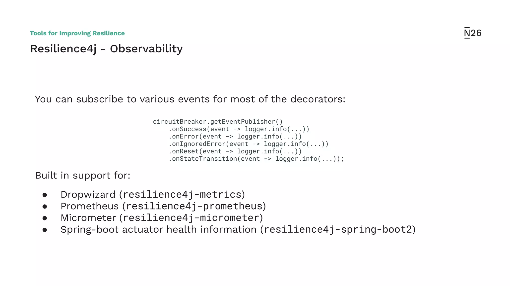 Resilience4j - Observability
You can subscribe to various events for most of the decorators:
Built in support for:
● Dropwizard (resilience4j-metrics)
● Prometheus (resilience4j-prometheus)
● Micrometer (resilience4j-micrometer)
● Spring-boot actuator health information (resilience4j-spring-boot2)
circuitBreaker.getEventPublisher()
.onSuccess(event -> logger.info(...))
.onError(event -> logger.info(...))
.onIgnoredError(event -> logger.info(...))
.onReset(event -> logger.info(...))
.onStateTransition(event -> logger.info(...));
Tools for Improving Resilience
 