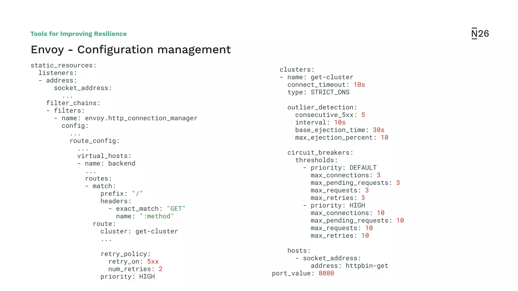 Envoy - Conﬁguration management
clusters:
- name: get-cluster
connect_timeout: 10s
type: STRICT_DNS
outlier_detection:
consecutive_5xx: 5
interval: 10s
base_ejection_time: 30s
max_ejection_percent: 10
circuit_breakers:
thresholds:
- priority: DEFAULT
max_connections: 3
max_pending_requests: 3
max_requests: 3
max_retries: 3
- priority: HIGH
max_connections: 10
max_pending_requests: 10
max_requests: 10
max_retries: 10
hosts:
- socket_address:
address: httpbin-get
port_value: 8080
static_resources:
listeners:
- address:
socket_address:
...
filter_chains:
- filters:
- name: envoy.http_connection_manager
config:
...
route_config:
...
virtual_hosts:
- name: backend
...
routes:
- match:
prefix: "/"
headers:
- exact_match: "GET"
name: ":method"
route:
cluster: get-cluster
...
retry_policy:
retry_on: 5xx
num_retries: 2
priority: HIGH
Tools for Improving Resilience
 