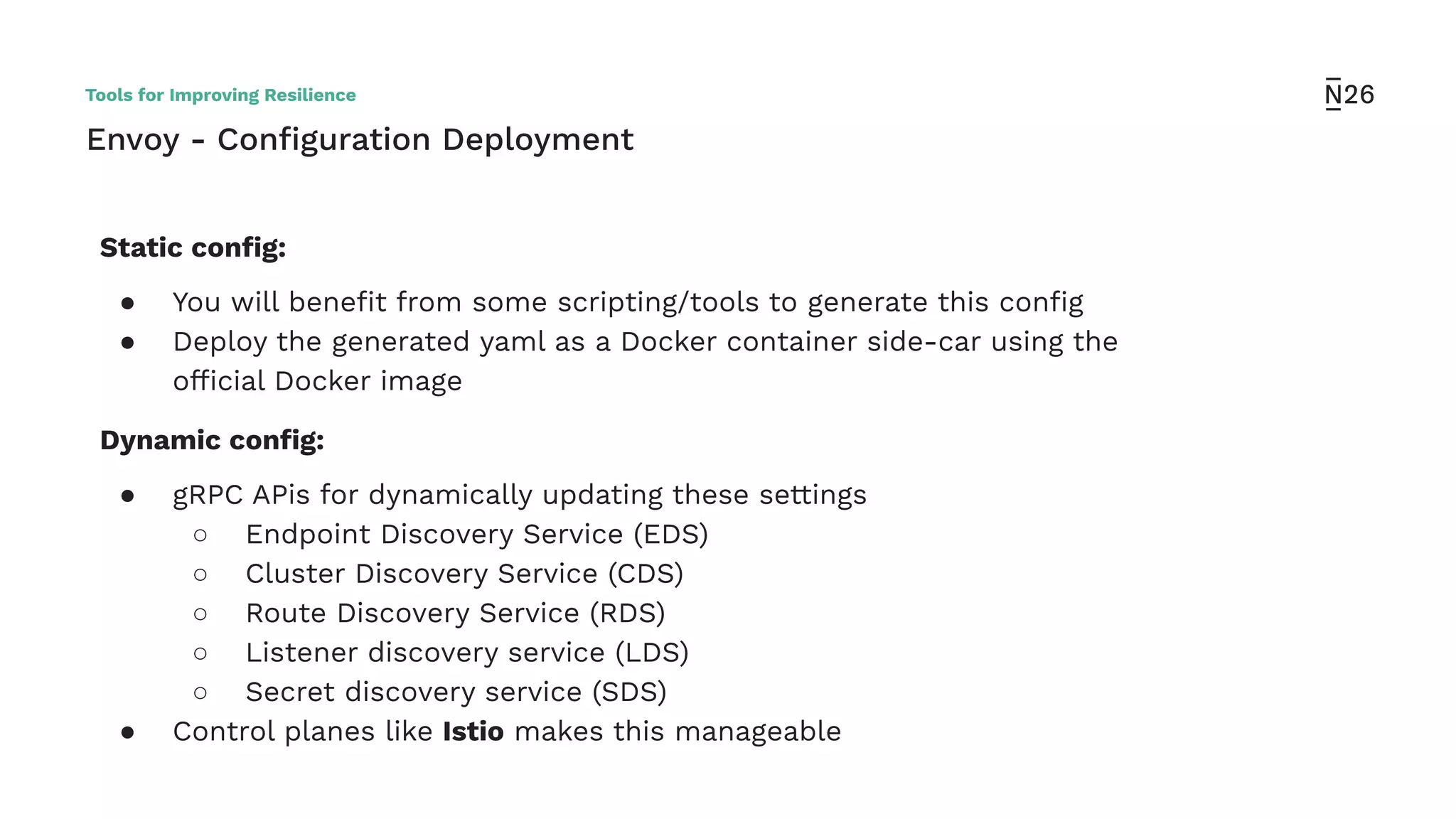Envoy - Conﬁguration Deployment
Static conﬁg:
● You will beneﬁt from some scripting/tools to generate this conﬁg
● Deploy the generated yaml as a Docker container side-car using the
ofﬁcial Docker image
Dynamic conﬁg:
● gRPC APis for dynamically updating these settings
○ Endpoint Discovery Service (EDS)
○ Cluster Discovery Service (CDS)
○ Route Discovery Service (RDS)
○ Listener discovery service (LDS)
○ Secret discovery service (SDS)
● Control planes like Istio makes this manageable
Tools for Improving Resilience
 