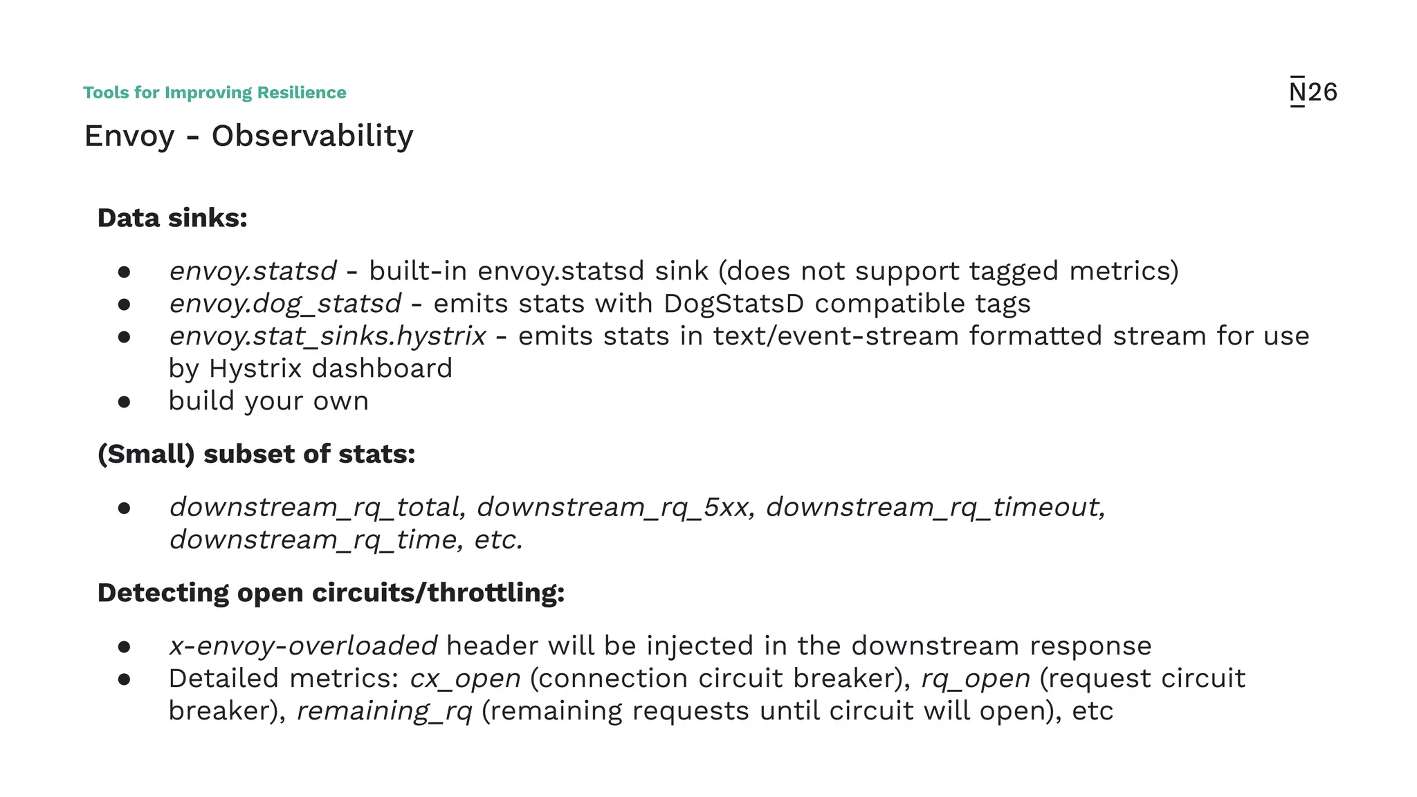 Envoy - Observability
Data sinks:
● envoy.statsd - built-in envoy.statsd sink (does not support tagged metrics)
● envoy.dog_statsd - emits stats with DogStatsD compatible tags
● envoy.stat_sinks.hystrix - emits stats in text/event-stream formatted stream for use
by Hystrix dashboard
● build your own
(Small) subset of stats:
● downstream_rq_total, downstream_rq_5xx, downstream_rq_timeout,
downstream_rq_time, etc.
Detecting open circuits/throttling:
● x-envoy-overloaded header will be injected in the downstream response
● Detailed metrics: cx_open (connection circuit breaker), rq_open (request circuit
breaker), remaining_rq (remaining requests until circuit will open), etc
Tools for Improving Resilience
 