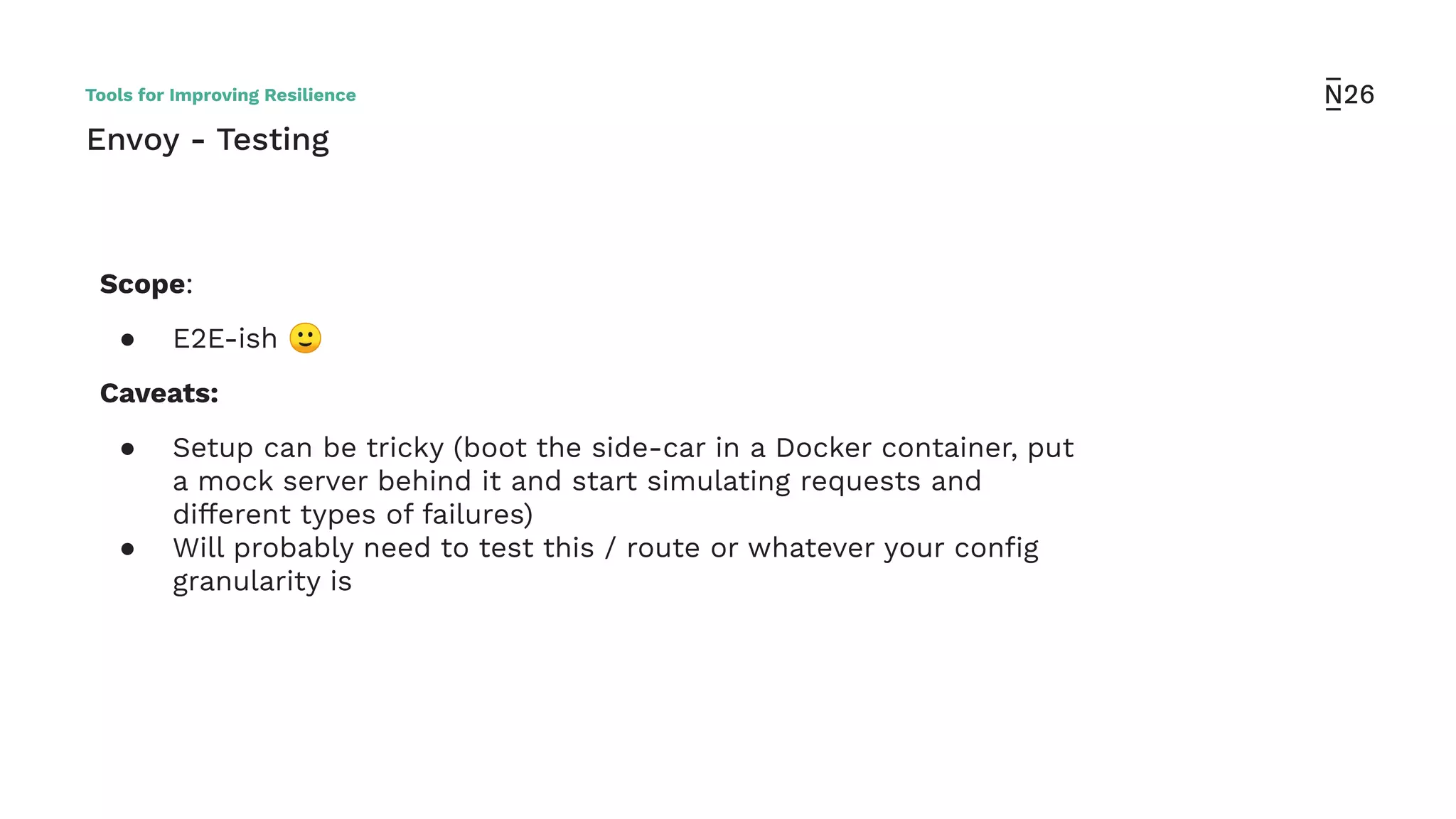 Envoy - Testing
Scope:
● E2E-ish 🙂
Caveats:
● Setup can be tricky (boot the side-car in a Docker container, put
a mock server behind it and start simulating requests and
different types of failures)
● Will probably need to test this / route or whatever your conﬁg
granularity is
Tools for Improving Resilience
 