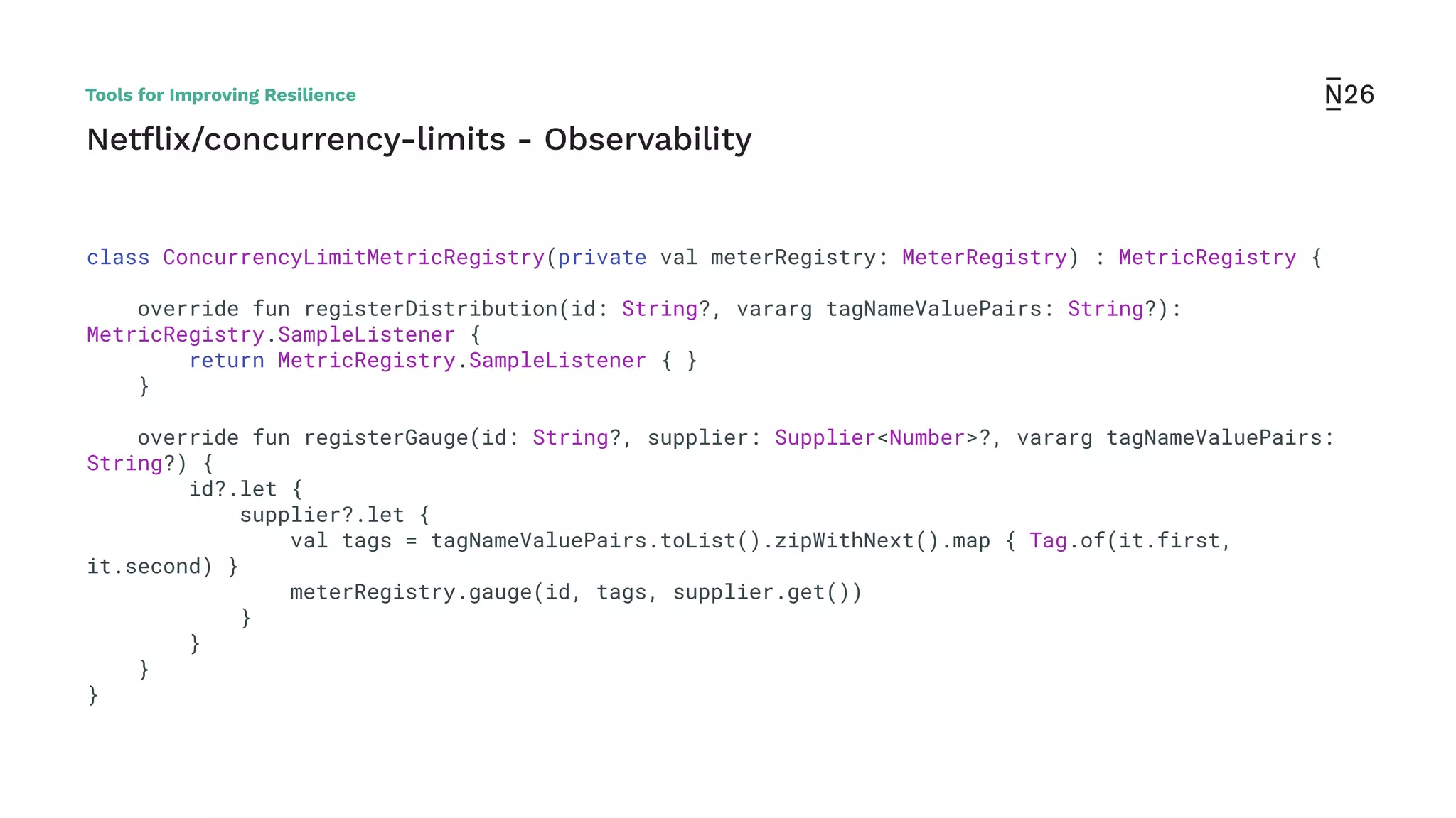 Netﬂix/concurrency-limits - Observability
class ConcurrencyLimitMetricRegistry(private val meterRegistry: MeterRegistry) : MetricRegistry {
override fun registerDistribution(id: String?, vararg tagNameValuePairs: String?):
MetricRegistry.SampleListener {
return MetricRegistry.SampleListener { }
}
override fun registerGauge(id: String?, supplier: Supplier<Number>?, vararg tagNameValuePairs:
String?) {
id?.let {
supplier?.let {
val tags = tagNameValuePairs.toList().zipWithNext().map { Tag.of(it.first,
it.second) }
meterRegistry.gauge(id, tags, supplier.get())
}
}
}
}
Tools for Improving Resilience
 