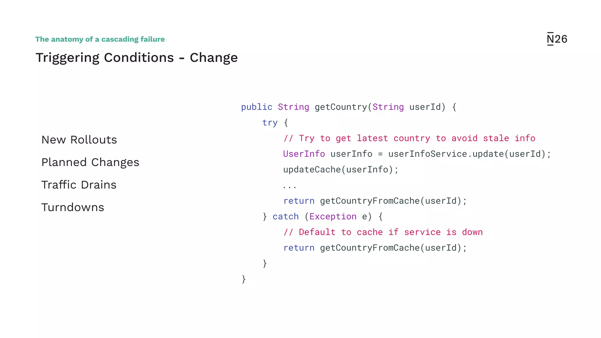 New Rollouts
Planned Changes
Trafﬁc Drains
Turndowns
Triggering Conditions - Change
public String getCountry(String userId) {
try {
// Try to get latest country to avoid stale info
UserInfo userInfo = userInfoService.update(userId);
updateCache(userInfo);
...
return getCountryFromCache(userId);
} catch (Exception e) {
// Default to cache if service is down
return getCountryFromCache(userId);
}
}
The anatomy of a cascading failure
 
