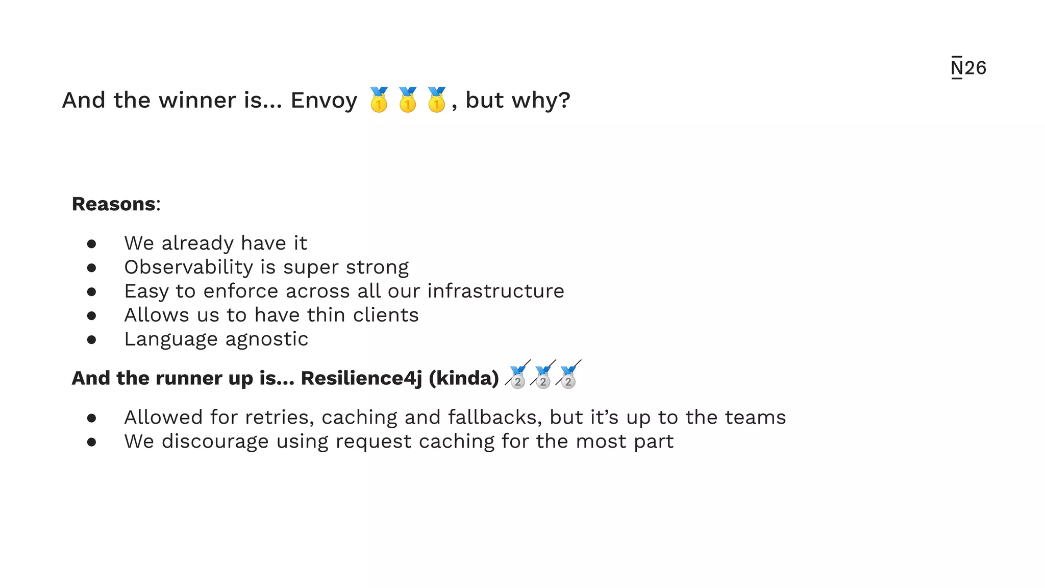 And the winner is… Envoy 🥇🥇🥇, but why?
Reasons:
● We already have it
● Observability is super strong
● Easy to enforce across all our infrastructure
● Allows us to have thin clients
● Language agnostic
And the runner up is… Resilience4j (kinda) 🥈🥈🥈
● Allowed for retries, caching and fallbacks, but it’s up to the teams
● We discourage using request caching for the most part
 