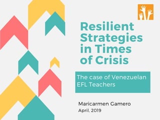 Resilient
Strategies
in Times
of Crisis
The case of Venezuelan
EFL Teachers
Maricarmen Gamero
April, 2019
 
