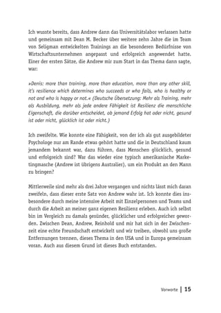 Vorworte | 15
Ich wusste bereits, dass Andrew dann das Universitätslabor verlassen hatte
und gemeinsam mit Dean M. Becker über weitere zehn Jahre die im Team
von Seligman entwickelten Trainings an die besonderen Bedürfnisse von
Wirtschaftsunternehmen angepasst und erfolgreich angewendet hatte.
Einer der ersten Sätze, die Andrew mir zum Start in das Thema dann sagte,
war:
»Denis: more than training, more than education, more than any other skill,
it’s resilience which determines who succeeds or who fails, who is healthy or
not and who is happy or not.« (Deutsche Übersetzung: Mehr als Training, mehr
als Ausbildung, mehr als jede andere Fähigkeit ist Resilienz die menschliche
Eigenschaft, die darüber entscheidet, ob jemand Erfolg hat oder nicht, gesund
ist oder nicht, glücklich ist oder nicht.)
Ich zweifelte. Wie konnte eine Fähigkeit, von der ich als gut ausgebildeter
Psychologe nur am Rande etwas gehört hatte und die in Deutschland kaum
jemandem bekannt war, dazu führen, dass Menschen glücklich, gesund
und erfolgreich sind? War das wieder eine typisch amerikanische Marke-
tingmasche (Andrew ist übrigens Australier), um ein Produkt an den Mann
zu bringen?
Mittlerweile sind mehr als drei Jahre vergangen und nichts lässt mich daran
zweifeln, dass dieser erste Satz von Andrew wahr ist. Ich konnte dies ins-
besondere durch meine intensive Arbeit mit Einzelpersonen und Teams und
durch die Arbeit an meiner ganz eigenen Resilienz erleben. Auch ich selbst
bin im Vergleich zu damals gesünder, glücklicher und erfolgreicher gewor-
den. Zwischen Dean, Andrew, Reinhold und mir hat sich in der Zwischen-
zeit eine echte Freundschaft entwickelt und wir treiben, obwohl uns große
Entfernungen trennen, dieses Thema in den USA und in Europa gemeinsam
voran. Auch aus diesem Grund ist dieses Buch entstanden.
 