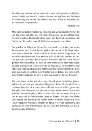Einleitung: Sind wir hilflos frei? | 21
»Zur ›Rettung‹ der Welt stellt sich dann nicht mehr die Frage nach der Effizienz
unseres Denken und Handelns, sondern die nach der Suffizienz: Was benötigen
wir unabhängig von unserer Konsumkultur wirklich, um uns als Menschen, uns
als Individuen zu realisieren?«
Wolfgang Roth
Aber auch das Selbstbewusstsein, einen von den vielen tausend Wegen, die
uns das Leben anbietet, mit viel Mut, Optimismus und Entschlossenheit
wirklich zu gehen. Dies ist allerdings immer mit der Gefahr verbunden, die
falsche von den vielen tausend Möglichkeiten gewählt zu haben.
Der griechische Philosoph Epiktet hat uns bereits zu Anfang des ersten
Jahrhunderts nach Christi Geburt gelehrt, dass es nicht die Dinge selbst
sind, die uns berühren, sondern die Sicht, die wir auf die Dinge haben. So
verstehen viele Menschen diese Freiheit nicht als Chance, sondern als Last
und gar nicht so selten trifft man sogar Menschen, die sich in die Vergan-
genheit zurückwünschen, als man als Sohn eines Arztes eben Arzt wurde,
als Sohn eines Bäckers eben Bäcker und als Frau mit 21 verheiratet war und
mit 22 das erste Kind bekam. Die Wahlmöglichkeiten waren nicht sehr groß,
aber man hatte wenigstens eine Orientierung im Leben. Ich hoffe nicht,
aber vielleicht ertappen Sie sich ja auch manchmal bei diesem Wunsch?
Wie oder besser woher soll ein junger Mensch denn heutzutage wissen,
welcher der richtige von den vielen Wegen ist, die es für ihn gibt? Ist es
in dieser Situation nicht umso verständlicher, dass man dann genau den
Weg geht, den alle gehen und der uns von den Medien jeden Tag mehrere
Stunden in den Kopf gefräst wird: Du musst dies und das haben, um glück-
lich zu sein und ein erfolgreiches Leben zu führen. Dies gibt uns wieder
Orientierung und Kontrolle. Die Helden unserer Welt sind folgerichtig nicht
sozial engagierte Menschen, sondern die Steve Jobs, Mark Zuckerbergs und
Vorstände der Dax-Unternehmen, die uns von den Titelseiten der Hoch-
glanzmagazine anlächeln.
 