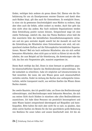 24 | Einleitung: Sind wir hilflos frei?
finden, verfolgen kein anderes als genau dieses Ziel. Ebenso wie die Glo-
balisierung für uns als Einzelpersonen enorme Chancen und damit eben
auch Risiken birgt, gilt dies auch für Unternehmen. Es ermöglicht ihnen,
in einer nie da gewesenen Geschwindigkeit neue Märkte zu erobern, birgt
aber eben auch die Gefahr, selbst erobert zu werden. Auch hier geht das
eine nicht ohne das andere. Nur hoch resiliente Organisationen werden
diese Entwicklung positiv nutzen können. Entsprechend wage ich eine
zweite Vorhersage, nämlich die, dass das Thema Resilienz schon bald die
ihm reservierte Ecke des betrieblichen Gesundheitsmanagements verlas-
sen und ein ganz zentraler Aspekt sowohl bei der Auswahl als auch bei
der Entwicklung der Mitarbeiter eines Unternehmens sein wird, mit ent-
sprechend starkem Einfluss auf die Führungskultur betrieblicher Organisa-
tionen. Warum? Weil ein hoch resilienter Mitarbeiter, also ein sich »selbst
bewusster« Mitarbeiter, eben nicht ganz so leicht zu führen ist wie ein Mit-
arbeiter, der zum Beispiel auf die Orientierung, die Anweisungen oder das
Lob, das ihm sein Vorgesetzter gibt, massivst angewiesen ist.
Dieses Buch verfolgt das Ziel, Ihnen in einer bewusst so gewählten popu-
lär-wissenschaftlichen Sprache das Resilienzkonzept näherzubringen. Um
die Lesbarkeit zu erleichtern, habe ich möglichst auf Literaturverweise im
Text verzichtet. Der Leser, der sein Wissen gerne auch wissenschaftlich
vertiefen möchte, findet im Anhang des Buches eine umfangreiche Litera-
turliste, welche transparent macht, aus welchen Quellen das Wissen dieses
Buches stammt.
Der zweite Baustein, den ich gewählt habe, um Ihnen das Resilienzkonzept
näherzubringen, sind Beschreibungen meist bekannter Menschen, die sich
aus meiner Sicht durch Stärken in einzelnen oder allen Resilienzfaktoren
auszeichnen. Ich habe diese Personen nie persönlich kennengelernt und
mein Wissen basiert entsprechend überwiegend auf Biografien und Auto-
biografien. Bitte halten Sie mich aber nicht für so naiv, zu glauben, dass
allein solche Quellen ein Beweis für die hier geschilderte große Bedeutung
von Resilienz für unser Leben und unsere Gesellschaft sind. Ich bin als
 