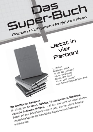 Jetzt in
vier
Farben!
Jetzt in
vier
Notizen • Aufgaben • Projekte • Ideen
Das intelligente Notizbuch
Ihr »Speicher« für Ideen, Projekte, Telefonnummern, Reminder,
nützliche Gedanken, Notizen, … all das, was sonst auf vielen kleinen
Zetteln auf dem Schreibtisch verloren geht. Das von vielen Experten
empfohlene System der Superbücher haben wir zum Super-Buch
perfektioniert.
112 Seiten
Einzelpreis: 9,90 €
Art.-Nr. 965 (anthrazit)
Art.-Nr. 1018 (grün)
Art.-Nr. 1019 (blau)
Art.-Nr. 1020 (orange)
www.BusinessVillage.de/super-buch
Das
Super-Buch
 