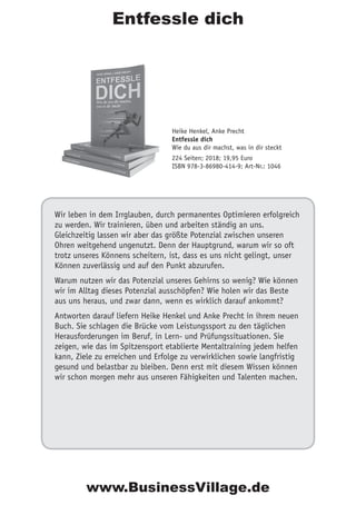 Entfessle dich
Wir leben in dem Irrglauben, durch permanentes Optimieren erfolgreich
zu werden. Wir trainieren, üben und arbeiten ständig an uns.
Gleichzeitig lassen wir aber das größte Potenzial zwischen unseren
Ohren weitgehend ungenutzt. Denn der Hauptgrund, warum wir so oft
trotz unseres Könnens scheitern, ist, dass es uns nicht gelingt, unser
Können zuverlässig und auf den Punkt abzurufen.
Warum nutzen wir das Potenzial unseres Gehirns so wenig? Wie können
wir im Alltag dieses Potenzial ausschöpfen? Wie holen wir das Beste
aus uns heraus, und zwar dann, wenn es wirklich darauf ankommt?
Antworten darauf liefern Heike Henkel und Anke Precht in ihrem neuen
Buch. Sie schlagen die Brücke vom Leistungssport zu den täglichen
Herausforderungen im Beruf, in Lern- und Prüfungssituationen. Sie
zeigen, wie das im Spitzensport etablierte Mentaltraining jedem helfen
kann, Ziele zu erreichen und Erfolge zu verwirklichen sowie langfristig
gesund und belastbar zu bleiben. Denn erst mit diesem Wissen können
wir schon morgen mehr aus unseren Fähigkeiten und Talenten machen.
Heike Henkel, Anke Precht
Entfessle dich
Wie du aus dir machst, was in dir steckt
224 Seiten; 2018; 19,95 Euro
ISBN 978-3-86980-414-9; Art-Nr.: 1046
www.BusinessVillage.de
 