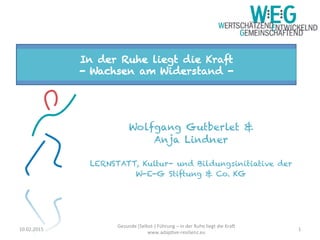 Wolfgang Gutberlet &
Anja Lindner
LERNSTATT, Kultur- und Bildungsinitiative der
W-E-G Stiftung & Co. KG
	
  
In der Ruhe liegt die Kraft
- Wachsen am Widerstand -
1	
  10.02.2015	
  
Gesunde	
  (Selbst-­‐)	
  Führung	
  –	
  in	
  der	
  Ruhe	
  liegt	
  die	
  Kra>	
  
www.adapAve-­‐resilienz.eu	
  
 