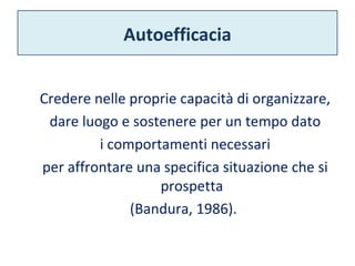 Autoefficacia 
Credere nelle proprie capacità di organizzare, 
dare luogo e sostenere per un tempo dato 
i comportamenti necessari 
per affrontare una specifica situazione che si 
prospetta 
(Bandura, 1986). 
 