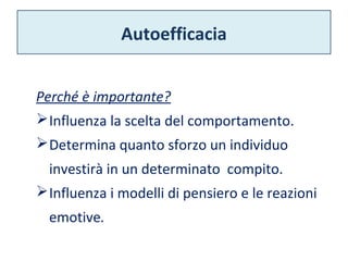 Autoefficacia 
Perché è importante? 
Influenza la scelta del comportamento. 
Determina quanto sforzo un individuo 
investirà in un determinato compito. 
Influenza i modelli di pensiero e le reazioni 
emotive. 
 