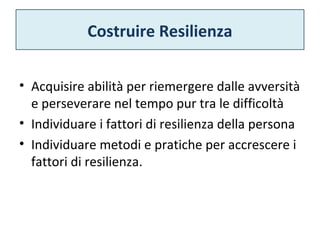 Costruire Resilienza 
• Acquisire abilità per riemergere dalle avversità 
e perseverare nel tempo pur tra le difficoltà 
• Individuare i fattori di resilienza della persona 
• Individuare metodi e pratiche per accrescere i 
fattori di resilienza. 
 