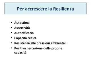 Per accrescere la Resilienza 
• Autostima 
• Assertività 
• Autoefficacia 
• Capacità critica 
• Resistenza alle pressioni ambientali 
• Positiva percezione delle proprie 
capacità 
 