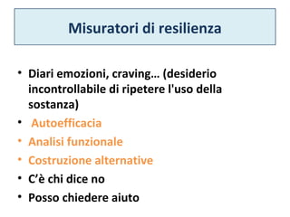 Misuratori di resilienza 
• Diari emozioni, craving… (desiderio 
incontrollabile di ripetere l'uso della 
sostanza) 
• Autoefficacia 
• Analisi funzionale 
• Costruzione alternative 
• C’è chi dice no 
• Posso chiedere aiuto 
 